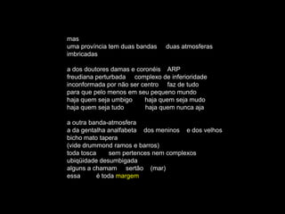 mas
uma província tem duas bandas   duas atmosferas
imbricadas

a dos doutores damas e coronéis ARP
freudiana perturbada complexo de inferioridade
inconformada por não ser centro faz de tudo
para que pelo menos em seu pequeno mundo
haja quem seja umbigo     haja quem seja mudo
haja quem seja tudo       haja quem nunca aja

a outra banda-atmosfera
a da gentalha analfabeta dos meninos e dos velhos
bicho mato tapera
(vide drummond ramos e barros)
toda tosca      sem pertences nem complexos
ubiqüidade desumbigada
alguns a chamam sertão (mar)
essa       é toda margem
 