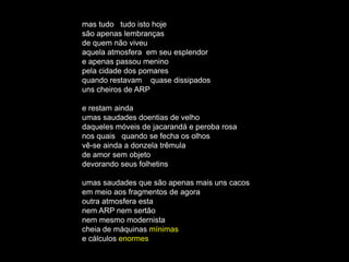 mas tudo tudo isto hoje
são apenas lembranças
de quem não viveu
aquela atmosfera em seu esplendor
e apenas passou menino
pela cidade dos pomares
quando restavam quase dissipados
uns cheiros de ARP

e restam ainda
umas saudades doentias de velho
daqueles móveis de jacarandá e peroba rosa
nos quais quando se fecha os olhos
vê-se ainda a donzela trêmula
de amor sem objeto
devorando seus folhetins

umas saudades que são apenas mais uns cacos
em meio aos fragmentos de agora
outra atmosfera esta
nem ARP nem sertão
nem mesmo modernista
cheia de máquinas mínimas
e cálculos enormes
 
