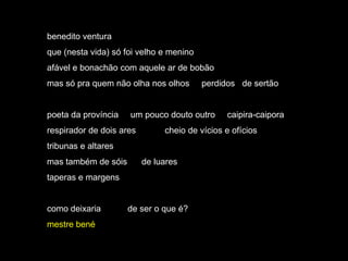 benedito ventura
que (nesta vida) só foi velho e menino
afável e bonachão com aquele ar de bobão
mas só pra quem não olha nos olhos       perdidos de sertão


poeta da província   um pouco douto outro      caipira-caipora
respirador de dois ares        cheio de vícios e ofícios
tribunas e altares
mas também de sóis        de luares
taperas e margens


como deixaria        de ser o que é?
mestre bené
 