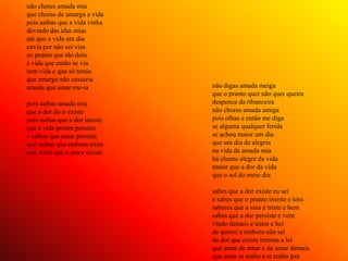 não chores amada mia
que choras de amarga a vida
pois saibas que a vida vinha
devindo das idas mias
até que a vida um dia
envia por não sei vias
ao pranto que tão doía
à vida que então se via
sem vida e que só temia
que amargo não cessaria
amada que amar-me-ia            não digas amada meiga
                                que o pranto quer não quer queira
pois saibas amada mia           despenca da ribanceira
que a dor do ir existe          não chores amada amiga
pois saibas que a dor insiste   pois olhas e então me diga
que a vida porém persiste       se alguma qualquer ferida
e saibas que amar permite       se achou maior um dia
que saibas que embora triste    que um dia de alegria
mui triste que o amor existe    na vida de amada mia
                                há chama alegre da vida
                                maior que a dor da vida
                                que o sol do meio dia

                                sabes que a dor existe eu sei
                                e sabes que o pranto insiste e tens
                                saberes que a sina é triste e bem
                                sabes que a dor persiste e vem
                                vindo demais e tensa e hei
                                de querer e embora não sei
                                da dor que existe intensa a lei
                                que amar de amar e de amar demais
                                que amar te tenho e te tenho paz
 