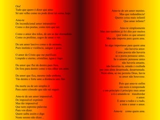 Ora!
Tudo que quero é dizer que amo.                             Amo-te de um amor menino.
Só um velho como eu pode dizer tal coisa, hoje.                  Mas que redundância!
                                                              Queres coisa mais infantil
Amo-te                                                               Que amar infante?
De incondicional amor intransitivo
Como o dos poetas, como tem que ser.                              Amo-te simplesmente
                                                  Mas isto também já foi dito por muitos
Como o amor dos tolos, de um se dar desmedido.                 (por todos os que amam)
Como os profetas, cegos de amar e ver.                 Mas não importa para quem ama.

De um amor lascivo como o de animais,                 Se algo importasse para quem ama
Puro instinto e violência, sangue e gozo.                               não haveria amor.
                                                                Como poesia não haveria
O amor do Cristo que me purificais                             se o poeta pensasse antes.
Límpido e eterno, cristalino, água e fogo.                    Se o amante pensasse antes
                                                                      não haveria amante,
Do amor que flui de dentro para fora,                   não haverias tu, amada e exaltada
De fora para dentro como o teu olhar em mim.      por esta alma desarmada, desarrumada.
                                                   Nem alma, se me permita Deus, havia
Do amor que fica, mesmo indo embora,                               se amor não houvesse.
Tão dentro e forte ante a distância sem fim
                                                                   Pois que amo-te enfim
Da morte ou de um simples ir                                        em meio à tempestade
Para outro cômodo que não sei seguir.               e em princípio é princípio meu amar
                                                           a ti e amando-te transbordar
Amo-te de um amor impossível,                                                     o amor.
De impossível exprimir.                                           E amar a todos e a tudo,
Mas tão impossível                                                  a mim e amar o amor.
Que nem espremo palavras
Para vos dizer.                                              Amo-te     como quem ama.
Quem saiba assim o diga
Neste sereno não dizer...
 
