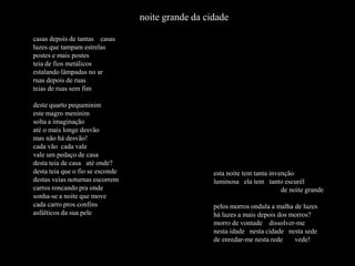 noite grande da cidade

casas depois de tantas casas
luzes que tampam estrelas
postes e mais postes
teia de fios metálicos
estalando lâmpadas no ar
ruas depois de ruas
teias de ruas sem fim

deste quarto pequeninim
este magro meninim
solta a imaginação
até o mais longe desvão
mas não há desvão!
cada vão cada vale
vale um pedaço de casa
desta teia de casa até onde?
desta teia que o fio se esconde                     esta noite tem tanta invenção
destas veias noturnas escorrem                      luminosa ela tem tanto escurél
carros roncando pra onde                                                     de noite grande
sonha-se a noite que move
cada carro pros confins                             pelos morros ondula a malha de luzes
asfálticos da sua pele                              há luzes a mais depois dos morros?
                                                    morro de vontade dissolver-me
                                                    nesta idade nesta cidade nesta sede
                                                    de enredar-me nesta rede    vede!
 