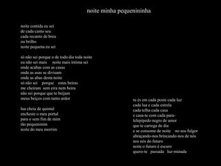 noite minha pequenininha

noite contida eu sei
de cada canto seu
cada recanto de breu
ou brilho
noite pequena eu sei

só não sei porque o de todo dia toda noite
eu não sei mais noite mais íntima sei
onde acabas com as casas
onde as asas se divisam
onde as abas desta noite
só não sei porque estas beiras
me cheiram sem eira nem beira
não sei porque que te beijam
meus beiços com tanto ardor                            tu és em cada poste cada luz
                                                       cada lua e cada estrela
lua cheia de quintal                                   cada telha cada casa
encheste o meu portal                                  e casa-te com cada para-
para o sem fim de mim                                  lelepípedo negro de amor
tão pequeninim                                         que te carrega de dia
noite do meu morrim                                    e se consome de noite no seu fulgor
                                                       abraçando-nos brincando-nos de nós
                                                       nos nós do futuro
                                                       noite o futuro é escuro
                                                       quero-te passada luz-minada
 