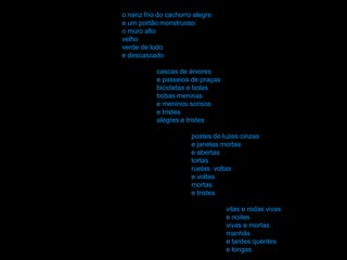 o nariz frio do cachorro alegre
e um portão monstruoso
o muro alto
velho
verde de lodo
e descascado

            cascas de árvores
            e passeios de praças
            bicicletas e bolas
            bobas meninas
            e meninos sonsos
            e tristes
            alegres e tristes

                        postes de luzes cinzas
                        e janelas mortas
                        e abertas
                        tortas
                        ruelas voltas
                        e voltas
                        mortas
                        e tristes

                                   vilas e rodas vivas
                                   e noites
                                   vivas e mortas
                                   manhãs
                                   e tardes quentes
                                   e longas
 