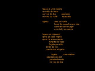 tapera é uma espera
no meio do nada
no veio do dia     plantada
no seio da noite    rebrotada

tapera      abando nada
            beira de ninguém sem eira
            na esteira do musgo
            e do lodo na esteira

tapera na capoeira
grota de vaca fugida
greta de visco ungido
       fundida no cisco
       fugido pro zóio
    doído de luz
    que tampa a tapera

         tapera      uma sombra
    salpicada de sol
       picada de noite
       no veio do dia
 