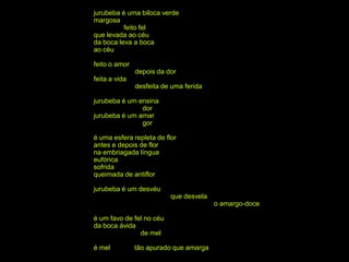 jurubeba é uma biloca verde
margosa
          feito fel
que levada ao céu
da boca leva a boca
ao céu

feito o amor
               depois da dor
feita a vida
               desfeita de uma ferida

jurubeba é um ensina
               dor
jurubeba é um amar
               gor

é uma esfera repleta de flor
antes e depois de flor
na embriagada língua
eufórica
sofrida
queimada de antiflor

jurubeba é um desvéu
                          que desvela
                                        o amargo-doce

é um favo de fel no céu
da boca ávida
               de mel

é mel          tão apurado que amarga
 