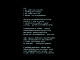 sou
o que lembro e o que lembro
é mandinga pr’eu ter sido
o que sonhei um dia ido
e dolorido não sei se setembro

não sei se me relembro ou a lembrança
que há de vir ao ar se insinuar
é o enchimento amanhã do esvaziar
que ficou    perdido na manhã esperança

acordes pobres de pardais     infância
fios de postes das catadupas ignoradas
pela alegria brincando sem nada
pensar sobre as pedras da rua     sem ânsia

sobre a perda a distância medita esferográfica
sobre a mesa dos tempos idos só doridos
e sarados neste retraçar florido
de alma velha    sem viço pra ginástica

ó pardais e jabuticabas bobos e bolos
cidade natal pós-modernamente em cacos
nesta cabaça podre que a guarda saco
de gatos lentos e sem unhas do desconsolo
 