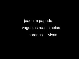 joaquim papudo
vagueias ruas alheias
   paradas    vivas
 