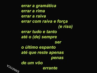 errar a gramática
errar a rima
errar a raiva
errar com raiva e força
                    (e riso)
errar tudo e tanto
até o (de) sempre
                  ser
o último espanto
até que reste apenas
                penas
de um vôo
            errante
 