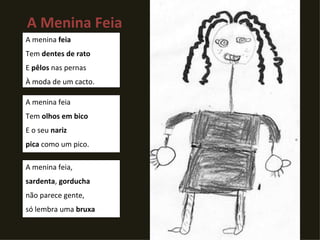 A Menina Feia A menina  feia Tem  dentes de rato  E  pêlos  nas pernas À moda de um cacto. A menina feia  Tem  olhos em bico E o seu  nariz pica  como um pico. A menina feia, sardenta ,  gorducha não parece gente, só lembra uma  bruxa 