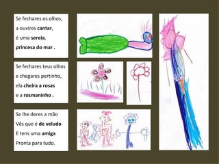 Se fechares os olhos, a ouvires  cantar , é uma  sereia , princesa do mar . Se fechares teus olhos e chegares pertinho, ela  cheira a rosas e a  rosmaninho . Se lhe deres a mão Vês que é  de veludo E tens uma  amiga Pronta para tudo.  