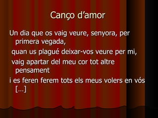 Canço d’amor  Un dia que os vaig veure, senyora, per primera vegada, quan us plagué deixar-vos veure per mi, vaig apartar del meu cor tot altre pensament  i es feren ferem tots els meus volers en vós […] 
