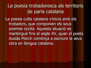 La poesia trobadoresca als territoris de parla catalana La poesia culta catalana s’inicia amb els trobadors, que componien els seus poemes occità. Aquesta situació es mantingué fins al segle XV, quan el poeta Ausiàs March comènça a escriure la seva obra en llengua catalana.  