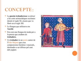 CONCEPTE: La  poesia trobadoresca  va néixer a les corts aristocràtiques occitanes durant el segle XI, encara que va florir en el segle XII. La llengua que utilitzava era l' occità Era com una llengua de moda per a la poesia que creaben els  trobadors. Un  trobador  és un  poeta  cantor de l' Edat Mitjana   que crea composicions literàries i musicals, destinades a ser difoses pel cant dels joglars 