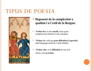 TIPUS DE POESIA Depenent de la complexitat o qualitat i a l´estil de la llengua: - Trobar leu : el més  senzill , sense grans complicacions literàries ni de conceptes. - Trobar ric : amb una  gran dificultat d´expressió , amb llenguatge artificiós i molt treballat. - Trobar clus : on la  dificultat  no rau en la  forma, sinó  en el fons . 
