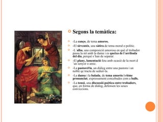 Segons la temàtica: -La  canço , de tema  amoros. -El  sirventés , una  sàtira  de tema moral o polític. -L´ alba , una composició amorosa en què el trobador passa la nit amb la dama i es  queixa de l´arribada del dia , perquè s´han de separar. -El  plany, lamentació  feta amb ocasió de la mort d´un senyor o amic. -La  pastorel·la , un diàleg entre una pastora i un noble qe tracta de seduir-la. -La  dansa  i la  balada , de  tema amorós i ritme pronunciat , expressament concebudes com a  balls. -La  tensó , una  discussió poètica entre trobadors , que, en forma de diàleg, defensen les seues conviccions. 