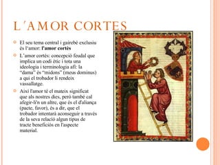 L´AMOR CORTES El seu tema central i gairebé exclusiu és l‘amor:  l'amor cortès  L’amor cortès: concepció feudal que implica un codi ètic i tota una ideologia i terminologia afí: la “dama” és “midons” (meus dominus) a qui el trobador li rendeix vassallatge. Així l'amor té el mateix significat que als nostres dies, però també cal afegir-li'n un altre, que és el d'aliança (pacte, favor), és a dir, que el trobador intentarà aconseguir a través de la seva relació algun tipus de tracte beneficiós en l'aspecte material. 