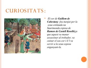 CURIOSITATS: El cor de  Guillem de Cabestany   fou menjat per la  seua estimada na Saurimonda esposa de  Ramon de Castell Roselló, ja   que aquest va manar assassinar al trobador, va cuinar el seu cor i li’l va servir a la seua esposa enganyant-la. 