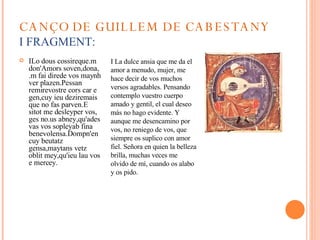 CANÇO DE GUILLEM DE CABESTANY I FRAGMENT: ILo dous cossireque.m don'Amors soven,dona, .m fai direde vos maynh ver plazen.Pessan remirevostre cors car e gen,cuy ieu deziremais que no fas parven.E sitot me desleyper vos, ges no.us abney,qu'ades vas vos sopleyab fina benevolensa.Dompn'en cuy beutatz gensa, maytans vetz oblit mey, qu'ieu lau vos e mercey. I La dulce ansia que me da el amor a menudo, mujer, me hace decir de vos muchos versos agradables. Pensando contemplo vuestro cuerpo amado y gentil, el cual deseo más no hago evidente. Y aunque me desencamino por vos, no reniego de vos, que siempre os suplico con amor fiel. Señora en quien la belleza brilla, muchas veces me olvido de mí, cuando os alabo y os pido.  