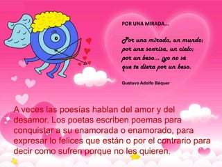 POR UNA MIRADA...

                             Por una mirada, un mundo;
                             por una sonrisa, un cielo;
                             por un beso... ¡yo no sé
                             que te diera por un beso.

                             Gustavo Adolfo Béquer




A veces las poesías hablan del amor y del
desamor. Los poetas escriben poemas para
conquistar a su enamorada o enamorado, para
expresar lo felices que están o por el contrario para
decir como sufren porque no les quieren.
 