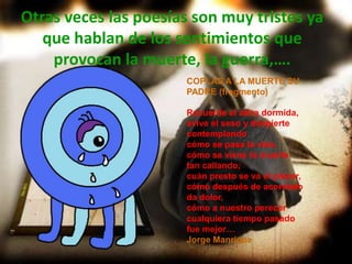Otras veces las poesías son muy tristes ya
   que hablan de los sentimientos que
    provocan la muerte, la guerra,….
                       COPLAS A LA MUERTE SU
                       PADRE (fragmento)

                       Recuerde el alma dormida,
                       avive el seso y despierte
                       contemplando
                       cómo se pasa la vida,
                       cómo se viene la muerte
                       tan callando;
                       cuán presto se va el placer,
                       cómo después de acordado
                       da dolor,
                       cómo a nuestro perecer
                       cualquiera tiempo pasado
                       fue mejor…
                       Jorge Manrique
 