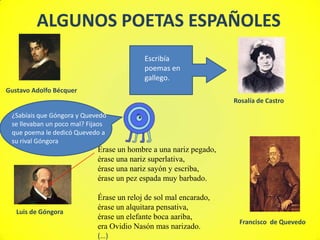 ALGUNOS POETAS ESPAÑOLES
                                           Escribía
                                           poemas en
                                           gallego.
Gustavo Adolfo Bécquer
                                                                   Rosalía de Castro

 ¿Sabíais que Góngora y Quevedo
 se llevaban un poco mal? Fijaos
 que poema le dedicó Quevedo a
 su rival Góngora
                             Érase un hombre a una nariz pegado,
                             érase una nariz superlativa,
                             érase una nariz sayón y escriba,
                             érase un pez espada muy barbado.

                             Érase un reloj de sol mal encarado,
                             érase un alquitara pensativa,
   Luis de Góngora
                             érase un elefante boca aariba,
                                                                    Francisco de Quevedo
                             era Ovidio Nasón mas narizado.
                             (…)
 