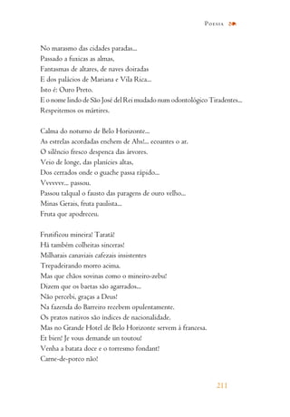 No marasmo das cidades paradas...
Passado a fuxicas as almas,
Fantasmas de altares, de naves doiradas
E dos palácios de Mariana e Vila Rica...
Isto é: Ouro Preto.
E o nome lindo de São José del Rei mudado num odontológico Tiradentes...
Respeitemos os mártires.
Calma do noturno de Belo Horizonte...
As estrelas acordadas enchem de Ahs!... ecoantes o ar.
O silêncio fresco despenca das árvores.
Veio de longe, das planícies altas,
Dos cerrados onde o guache passa rápido...
Vvvvvvv... passou.
Passou talqual o fausto das paragens de ouro velho...
Minas Gerais, fruta paulista...
Fruta que apodreceu.
Frutificou mineira! Taratá!
Há também colheitas sinceras!
Milharais canaviais cafezais insistentes
Trepadeirando morro acima.
Mas que chãos sovinas como o mineiro-zebu!
Dizem que os baetas são agarrados...
Não percebi, graças a Deus!
Na fazenda do Barreiro recebem opulentamente.
Os pratos nativos são índices de nacionalidade.
Mas no Grande Hotel de Belo Horizonte servem à francesa.
Et bien! Je vous demande un toutou!
Venha a batata doce e o torresmo fondant!
Carne-de-porco não!
211
Poesia
 
