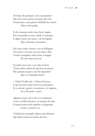 Os beijos do princípio e até os juramentos
Que dois seres mortais trocaram pela vida
Foram junto a uma planta esfolhada dos ventos
Sobre rocha puída.
E eles tomaram então, dessa breve alegria,
Por testemunha os céus, velados e mutantes;
E alguns astros sem nome, e de luz fugidia,
Que a devoram, incessantes.
Em torno, tudo é morto: a ave na folhagem,
Um inseto a seus pés, em suas mãos a flor;
A fonte ressequida, onde tremia a imagem
De seus traços sem cor.
E pondo nesse resto a sua mão sensível,
Tontos pelos clarões de uma hora de prazer,
Eles pensam escapar a este Ser impassível
Que os contempla morrer.
– Tolos! O sábio diz. – Felizes! O poeta.
E que tão triste amor reténs no pensamento,
Se a torrente a gemer te atormenta e te inquieta,
Se te dá medo o vento?
Algumas coisas, sob o sol, eu vi tombarem,
Como as folhas da mata e as espumas do mar;
E muitas outras mais também se dissiparem
Como o aroma no ar.
Também já contemplei objetos mais funestos
Que Julieta morta ao íntimo do breu;
Saudade
301
 