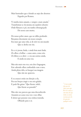 Mais horrendos que o brinde ao anjo dos desertos
Erguido por Romeu.
Vi minha única amante, e sempre a mais amada,7
Transformar-se ela mesma em sepulcro absorto
Onde flutuava o pó, em tumba esbranquiçada
Do nosso caro morto,
Do nosso pobre amor, que no idílio profundo
Berçamos docemente em nosso coração.
Era mais que uma vida, ai de nós! era um mundo
Que se desfez em vão.
Eu a vi: jovem, linda, e ainda bem mais linda.
Os olhos a brilhar – como antes, como sóis.
Os lábios a se abrir – e era um sorriso ainda,
E ainda era uma voz.
Mas não mais esta voz, esta doce linguagem,
Este adorado olhar confundido com o meu.
Ainda pleno dela, eu busquei sua imagem
Que não me apareceu.
E eu avancei então em direção a ela,
Pra nos braços cingir o seu seio gelado.
E pude lhe gritar: “Que fizeste, infiel,
Que fizeste ao passado?”
Mas não: me pareceu que uma desconhecida
Assumira ao acaso essa voz e esse olhar.
E deixei que passasse essa estátua transida,
Olhando para o ar.
Saudade
303
7
A mais amada:
não por ele,
claro, pois que
lhe era a única, e
sim mais do que
todas as outras
ou mais por ele
do que por
qualquer outro.
 