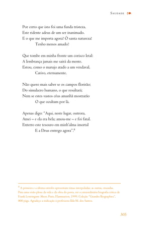 Por certo que isto foi uma funda tristeza,
Este ridente adeus de um ser inanimado.
E o que me importa agora? Ó santa natureza!
Tenho menos amado?
Que tombe em minha fronte um corisco letal:
A lembrança jamais me sairá da mente.
Estou, como o marujo atado a um vendaval,
Cativo, eternamente.
Não quero mais saber se os campos florirão;
Do simulacro humano, o que resultará;
Nem se estes vastos céus amanhã mostrarão
O que ocultam por lá.
Apenas digo: “Aqui, neste lugar, outrora,
Amei – e ela era bela; amou-me – e foi fatal.
Enterro este tesouro em minh’alma imortal
E a Deus entrego agora”.8
Saudade
305
8
A primeira e a última estrofes apresentam rimas interpoladas; as outras, cruzadas.
Para uma visão plena da vida e da obra do poeta, ver a extraordinária biografia crítica de
Frank Lestringant: Musset. Paris, Flammarion, 1999. Coleção “Grandes Biographies”,
800 págs. Agradeço a indicação à professora Ilda M. dos Santos.
 