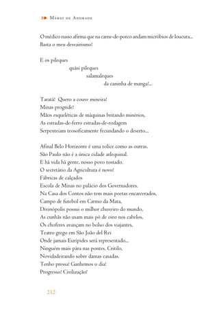O médico russo afirma que na carne-de-porco andam micróbios de loucura...
Basta o meu desvairismo!
E os pileques
quási pileques
salamaleques
da caninha de manga!...
Taratá! Quero a couve mineira!
Minas progride!
Mãos esqueléticas de máquinas britando minérios,
As estradas-de-ferro estradas-de-rodagem
Serpenteiam teosoficamente fecundando o deserto...
Afinal Belo Horizonte é uma tolice como as outras.
São Paulo não é a única cidade arlequinal.
E há vida há gente, nosso povo tostado.
O secretário da Agricultura é novo!
Fábricas de calçados
Escola de Minas no palácio dos Governadores.
Na Casa dos Contos não tem mais poetas encarcerados,
Campo de futebol em Carmo da Mata,
Divinópolis possui o milhor chuveiro do mundo,
As cunhãs não usam mais pó de oiro nos cabelos,
Os choferes avançam no bolso dos viajantes,
Teatro grego em São João del Rei
Onde jamais Eurípides será representado...
Ninguém mais pára nas pontes, Critilo,
Novidadeirando sobre damas casadas.
Tenho pressa! Ganhemos o dia!
Progresso! Civilização!
212
Mário de Andrade
 