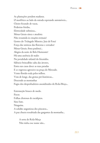 As plantações pendem maduras.
O morfético ao lado da estrada esperando automóveis...
Cheiro fecundo de vacas,
Pedreiras feridas,
Eletricidade submissa...
Minas Gerais sáxea e atualista
Não resumida às estações-termais!
Gentes do Triângulo Mineiro, Juiz de Fora!
Força das xiriricas das florestas e cerrados!
Minas Gerais, fruta paulista!...
Alegria da noite de Belo Horizonte!
Há uma ausência de males
Na jovialidade infantil do friozinho.
Silêncio brincalhão salta das árvores,
Entra nas casas desce as ruas paradas
E se engrossa agressivo na praça do Mercado.
Vento florido roda pelos trilhos.
Vem de longe, das grotas pré-históricas...
Descendo as montanhas
Fugiu dos despenhadeiros assombrados do Rola-Moça...
Estremeção brusco de medo.
Pavor.
Folhas chorosas de eucaliptos.
Sino bate.
Ninguém.
A solidão angustiosa dos píncaros...
A paz chucra ressabiada das gargantas da montanha...
A serra do Rola-Moça
Não tinha esse nome não...
213
Poesia
 