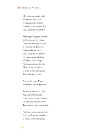 Eles eram do outro lado,
Vieram na vila casar.
E atravessaram a serra,
O noivo com a noiva dele
Cada qual no seu cavalo.
Antes que chegasse a noite
Se lembraram de voltar.
Disseram adeus pra todos
E puseram-se de novo
Pelos atalhos da serra
Cada qual no seu cavalo.
Os dois estavam felizes,
Na altura tudo era paz.
Pelos caminhos estreitos
Ele na frente ela atrás.
E riam. Como eles riam!
Riam até sem razão.
A serra do Rola-Moça
Não tinha esse nome não.
As tribos rubras da tarde
Rapidamente fugiam
E apressadas se escondiam
Lá em baixo nos socavões
Temendo a noite que vinha.
Porém os dois continuavam
Cada qual no seu cavalo,
E riam. Como eles riam!
214
Mário de Andrade
 