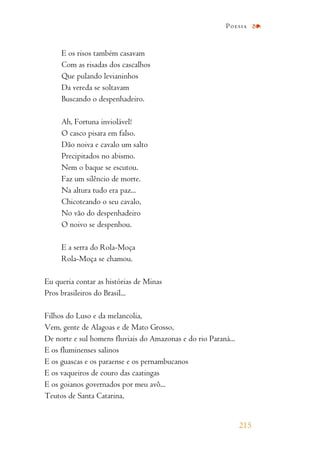 E os risos também casavam
Com as risadas dos cascalhos
Que pulando levianinhos
Da vereda se soltavam
Buscando o despenhadeiro.
Ah, Fortuna inviolável!
O casco pisara em falso.
Dão noiva e cavalo um salto
Precipitados no abismo.
Nem o baque se escutou.
Faz um silêncio de morte.
Na altura tudo era paz...
Chicoteando o seu cavalo,
No vão do despenhadeiro
O noivo se despenhou.
E a serra do Rola-Moça
Rola-Moça se chamou.
Eu queria contar as histórias de Minas
Pros brasileiros do Brasil...
Filhos do Luso e da melancolia,
Vem, gente de Alagoas e de Mato Grosso,
De norte e sul homens fluviais do Amazonas e do rio Paraná...
E os fluminenses salinos
E os guascas e os paraense e os pernambucanos
E os vaqueiros de couro das caatingas
E os goianos governados por meu avô...
Teutos de Santa Catarina,
215
Poesia
 