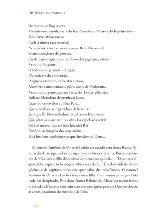 Retirantes de língua seca,
Maranhenses paraibanos e do Rio Grande do Norte e do Espírito Santo
E do Acre, irmão caçula,
Toda a minha raça morena!
Vem, gente! vem ver o noturno de Belo Horizonte!
Sejam comedores de pimenta
Ou de carne requentada no dorso dos pigarços petiços,
Vem, minha gente!
Bebedores de guaraná e de açaí,
Chupadores do chimarrão,
Pinguços cantantes, cafezistas ricaços,
Mamíferos amamentados pelos cocos de Pindorama,
Vem, minha gente,que tem festas do Tejuco pelo céu!
Bárbara Heliodora desgrenhada louca
Dizendo versos desce a Rua Pará...
Quem conhece as ingratidões de Marília?
Juro que foi Nosso Senhor Jesus Cristo Ele mesmo
Que plantou a sua cruz no adro das capelas da serra!
Foi Ele mesmo que em São João del Rei
Esculpiu as imagens dos seus santos...
E há histórias também pros que duvidam de Deus...
O coronel Antônio de Oliveira Leitão era casado com dona Branca Ri-
beiro do Alvarenga, ambos de orgulhosa nobreza vicentina. Porém nas tar-
des de Vila Rica a filha deles abanava o lenço no quintal... – “Deve ser a al-
gum plebeu, que não há moços nobres na cidade...” E o descendente de ca-
valeiros e de capitães-mores não quer saber do mésalliances. O coronel
Antônio de Oliveira Leitão esfaqueou a filha. Levaram-no preso pra Baía
onde foi decapitado. Pois dona Branca Ribeiro do Alvarenga reuniu todos
os cabedais. Mandou construir com eles uma igreja pra que Deus perdoasse
as almas pecadoras do marido e da filha.
216
Mário de Andrade
 