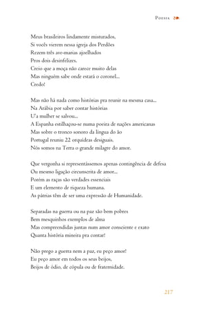 Meus brasileiros lindamente misturados,
Si vocês vierem nessa igreja dos Perdões
Rezem três ave-marias ajoelhados
Pros dois desinfelizes.
Creio que a moça não carece muito delas
Mas ninguém sabe onde estará o coronel...
Credo!
Mas não há nada como histórias pra reunir na mesma casa...
Na Arábia por saber contar histórias
U’a mulher se salvou...
A Espanha estilhaçou-se numa poeira de nações americanas
Mas sobre o tronco sonoro da língua do ão
Portugal reuniu 22 orquídeas desiguais.
Nós somos na Terra o grande milagre do amor.
Que vergonha si representássemos apenas contingência de defesa
Ou mesmo ligação circunscrita de amor...
Porém as raças são verdades essenciais
E um elemento de riqueza humana.
As pátrias têm de ser uma expressão de Humanidade.
Separadas na guerra ou na paz são bem pobres
Bem mesquinhos exemplos de alma
Mas compreendidas juntas num amor consciente e exato
Quanta história mineira pra contar!
Não prego a guerra nem a paz, eu peço amor!
Eu peço amor em todos os seus beijos,
Beijos de ódio, de cópula ou de fraternidade.
217
Poesia
 