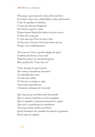 Não prego a paz universal e eterna, Deus me livre!
Eu sempre contei com a imbecilidade vaidosa dos homens
E não me agradam os idealistas.
E temo que uma paz obrigatória
Nos fizesse esquecer o amor
Porque mesmo falando de relações de povo e povo
O amor não é uma paz
E é por amor que Deus nos deu a vida...
O amor não é uma paz, bem mais bonito que ela,
Porque é um completamento!...
Nós somos na Terra o grande milagre do amor!
E embora tão diversa a nossa vida
Dançamos juntos no carnaval das gentes,
Bloco pachola do “Custa mas vai!”
E abre alas que Eu quero passar!
Nós somos os brasileiros auriverdes!
Às esmeraldas das araras
Os rubis dos colibris
Os abacaxis as mangas os cajus
Atravessam amorosamente
A fremente celebração do Universal!
Que importa que uns falem mole descansado
Que os cariocas arranhem os erres na garganta
Que os capixabas e paroaras escancarem as vogais?
Que tem si o quinhentos-réis meridional
Vira cinco tostões do Rio pro Norte?
Juntos formamos este assombro de misérias e grandezas,
Brasil, nome de vegetal!...
218
Mário de Andrade
 