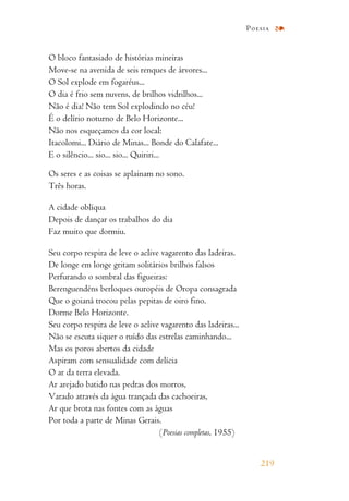 O bloco fantasiado de histórias mineiras
Move-se na avenida de seis renques de árvores...
O Sol explode em fogaréus...
O dia é frio sem nuvens, de brilhos vidrilhos...
Não é dia! Não tem Sol explodindo no céu!
É o delírio noturno de Belo Horizonte...
Não nos esqueçamos da cor local:
Itacolomi... Diário de Minas... Bonde do Calafate...
E o silêncio... sio... sio... Quiriri...
Os seres e as coisas se aplainam no sono.
Três horas.
A cidade oblíqua
Depois de dançar os trabalhos do dia
Faz muito que dormiu.
Seu corpo respira de leve o aclive vagarento das ladeiras.
De longe em longe gritam solitários brilhos falsos
Perfurando o sombral das figueiras:
Berenguendéns berloques ouropéis de Oropa consagrada
Que o goianá trocou pelas pepitas de oiro fino.
Dorme Belo Horizonte.
Seu corpo respira de leve o aclive vagarento das ladeiras...
Não se escuta siquer o ruído das estrelas caminhando...
Mas os poros abertos da cidade
Aspiram com sensualidade com delícia
O ar da terra elevada.
Ar arejado batido nas pedras dos morros,
Varado através da água trançada das cachoeiras,
Ar que brota nas fontes com as águas
Por toda a parte de Minas Gerais.
(Poesias completas, 1955)
219
Poesia
 