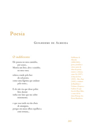 Poesia
Guilherme de Almeida
O indiferente
Ele passou no meu caminho,
por acaso...
Morria um lírio, alvo e sozinho,
no meu vaso;
rolava a tarde pela face
do sol-posto,
como uma lágrima que andasse
pelo rosto...
E ele não viu que desse pobre
lírio doente
vinha este luto que me cobre
tristemente;
e que essa tarde era tão cheia
de amargura,
porque em meus olhos espelhei-a
com ternura...
203
Guilherme de
Almeida
(1890-1969),
poeta, jornalista e
crítico autor de
obras de poesia,
ensaios e crônicas,
como Nós (1917),
A dança das horas
(1919), Meu e Raça
(1925), e tradutor
de Baudelaire e
Verlaine. Ocupou a
Cadeira 15, que
fora de Olavo Bilac,
e como ele foi
eleito Príncipe dos
Poetas Brasileiros.
 
