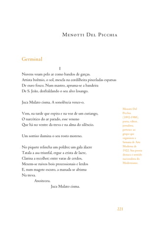 Menotti Del Picchia
Germinal
I
Nuvens voam pelo ar como bandos de garças.
Artista boêmio, o sol, mescla na cordilheira pinceladas esparsas
De ouro fosco. Num mastro, apruma-se a bandeira
De S. João, desfraldando o seu alvo losango.
Juca Mulato cisma. A sonolência vence-o.
Vem, na tarde que expira e na voz de um curiango,
O narcótico do ar parado, esse veneno
Que há no ventre da treva e na alma do silêncio.
Um sorriso ilumina o seu rosto moreno.
No piquete relincha um poldro; um gala álacre
Tatala a asa triunfal, ergue a crista de lacre,
Clarina a recolher; entre varas de cerdos,
Mexem-se ruivos bois processionais e lerdos
E, num magote escuro, a manada se abisma
Na treva.
Anoiteceu.
Juca Mulato cisma.
221
Menotti Del
Picchia
(1892-1988),
poeta, editor,
jornalista,
pertence ao
grupo que
organizou a
Semana de Arte
Moderna de
1922. Sua poesia
destaca o sentido
nacionalista do
Modernismo.
 