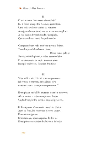 II
Como se sente bem recostado no chão!
Ele é como uma pedra, é como a correnteza,
Uma coisa qualquer dentro da natureza
Amalgamada ao mesmo anseio; ao mesmo amplexo;
A esse desejo de viver grande e complexo,
Que tudo abarca numa força de coesão.
Compreende em tudo ambições novas e felizes,
Tem desejo até de rebrotar raízes,
Deitar ramas pelo ar,
Sorver, junto da planta, e sobre a mesma leiva,
O mesmo anseio de subir, a mesma seiva,
Romper em brotos, florescer, frutificar!
III
“Que delícia viver! Sentir entre os protervos
renovos se escoar uma seiva alma e viva,
na tenra carne a remoçar o corpo moço...”
E um prazer bestial lhe encrespa a carne e os nervos,
Afla a narina; o peito arqueja; uma lasciva
Onda de sangue lhe incha as veias do pescoço...
Ei-lo, supino e só, na noite vasta. Um cheiro
Acre, de feno, lhe entorpece o corpo langue;
E no torso trigueiro,
Enroscam seus anéis serpentes de desejos
E um pubescente ansiar de abraços e de beijos
222
Menotti Del Picchia
 