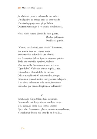 Juca Mulato pensa: a vida era-lhe um nada...
Uns alqueires de chão; o cabo de uma enxada;
Um cavalo pigarço; uma pinga da boa;
O cafezal verdoengo; o sol quente e inclemente...
Nessa noite, porém, parece-lhe mais quente,
O olhar indiferente
Da filha da patroa...
“Vamos, Juca Mulato, estás doido?” Entretanto,
tem a noite lunar arrepios de susto;
parece respirar a fronde de um arbusto,
o ar é como um bafo, a água corrente, um pranto.
Tudo cria uma vida espiritual, violenta.
O ar morno lhe fala; o aroma suave o tenta...
“Que diabo!” Volve aos céus as pupilas, à toa,
e vê, na lua, o olhar da filha da patroa...
Olha a mata; lá está! O horizonte lho esboça;
Pressente-o em cada moita; enxerga-o em cada poça;
E ele vibra, e ele sonha, e ele anseia, impotente,
Esse olhar que passou, longínquo e indiferente!
V
Juca Mulato cisma. Olha a lua e estremece.
Dentro dele, um desejo abre-se em flor e cresce
E ele pensa, ao sentir esses sonhos ignotos,
Que a alma é como uma planta, os sonhos como brotos,
Vão rebentando nela e se abrindo em floradas...
224
Menotti Del Picchia
 