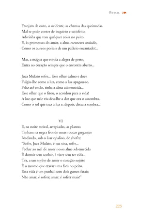 Franjam de ouro, o ocidente, as chamas das queimadas.
Mal se pode conter de inquieto e satisfeito.
Adivinha que tem qualquer coisa no peito,
E, às promessas do amor, a alma escancara ansiado,
Como os áureos portais de um palácio encantado!...
Mas, a mágoa que ronda a alegra de perto,
Entra no coração sempre que o encontra aberto...
Juca Mulato sofre... Esse olhar calmo e doce
Fulgiu-lhe como a luz, como a luz apagou-se.
Feliz até então, tinha a alma adormecida...
Esse olhar que o fitou, o acordou para a vida!
A luz que nele viu deu-lhe a dor que ora o assombra,
Como o sol que traz a luz e, depois, deixa a sombra...
VI
E, na noite estival, arrepiadas, as plantas
Tinham na negra fronde umas roucas gargantas
Bradando, sob o luar opalino, de chofre:
“Sofre, Juca Mulato, é tua sina, sofre...
Fechar ao mal de amor nossa alma adormecida
É dormir sem sonhar, é viver sem ter vida...
Ter, a um sonho de amor o coração sujeito
É o mesmo que cravar uma faca no peito.
Esta vida é um punhal com dois gumes fatais:
Não amar, é sofrer; amar, é sofrer mais!”
225
Poesia
 