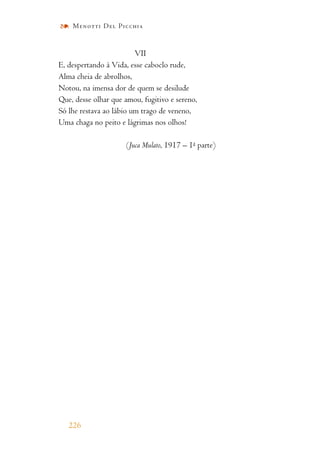 VII
E, despertando à Vida, esse caboclo rude,
Alma cheia de abrolhos,
Notou, na imensa dor de quem se desilude
Que, desse olhar que amou, fugitivo e sereno,
Só lhe restava ao lábio um trago de veneno,
Uma chaga no peito e lágrimas nos olhos!
(Juca Mulato, 1917 – 1a parte)
226
Menotti Del Picchia
 