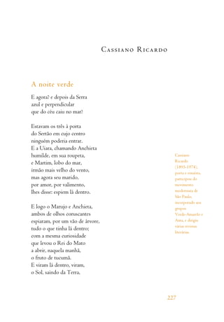 Cassiano Ricardo
A noite verde
E agora? e depois da Serra
azul e perpendicular
que do céu caiu no mar?
Estavam os três à porta
do Sertão em cujo centro
ninguém poderia entrar.
E a Uiara, chamando Anchieta
humilde, em sua roupeta,
e Martim, lobo do mar,
irmão mais velho do vento,
mas agora seu marido,
por amor, por valimento,
lhes disse: espiem lá dentro.
E logo o Marujo e Anchieta,
ambos de olhos coruscantes
espiaram, por um vão de árvore,
tudo o que tinha lá dentro;
com a mesma curiosidade
que levou o Rei do Mato
a abrir, naquela manhã,
o fruto de tucumã.
E viram lá dentro, viram,
o Sol, saindo da Terra,
227
Cassiano
Ricardo
(1895-1974),
poeta e ensaísta,
participou do
movimento
modernista de
São Paulo,
incorporado aos
grupos
Verde-Amarelo e
Anta, e dirigiu
várias revistas
literárias.
 