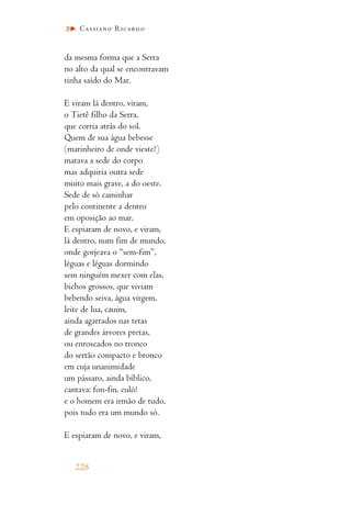 da mesma forma que a Serra
no alto da qual se encontravam
tinha saído do Mar.
E viram lá dentro, viram,
o Tietê filho da Serra,
que corria atrás do sol.
Quem de sua água bebesse
(marinheiro de onde vieste?)
matava a sede do corpo
mas adquiria outra sede
muito mais grave, a do oeste.
Sede de só caminhar
pelo continente a dentro
em oposição ao mar.
E espiaram de novo, e viram,
lá dentro, num fim de mundo,
onde gorjeava o “sem-fim”,
léguas e léguas dormindo
sem ninguém mexer com elas,
bichos grossos, que viviam
bebendo seiva, água virgem,
leite de lua, cauim,
ainda agarrados nas tetas
de grandes árvores pretas,
ou enroscados no tronco
do sertão compacto e bronco
em cuja unanimidade
um pássaro, ainda bíblico,
cantava: fon-fin, culó!
e o homem era irmão de tudo,
pois tudo era um mundo só.
E espiaram de novo, e viram,
228
Cassiano Ricardo
 