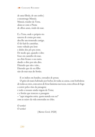 de uma fábula, de um sonho)
o mostrengo Matuiú.
Matuiú, traidor da Terra,
aliara-se com o Pirata
de olhos azuis, vindo do mar.
E a Terra, onde o próprio rio
nascera de costas pro mar,
deu-lhe um tremendo castigo.
O de fazê-lo caminhar,
rosto voltado pra leste
e dedos dos pés pra oeste.
De modo que, quando o dito
fosse em caminho do mar,
no chão ficasse o seu rasto,
dando o dito por não dito.
Dizendo que não e não...
Dizendo que ele era filho
não do mar mas do Sertão.
E os índios em bandos, coroados de penas;
O grito do mato habitado por bichos de todas as castas, com borboletas
de todas as cores, com urros de feras famintas nas tocas, com cobras de fogo
a correr pelos vãos da paisagem;
e todo o tesouro ainda virgem da Terra;
e o Sertão que trancava a passagem
– “aqui ninguém entra, quem manda sou eu!”
com as raízes da vida enterradas no chão.
O sertão!
O sertão!
(Martim Cererê, 1928)
230
Cassiano Ricardo
 