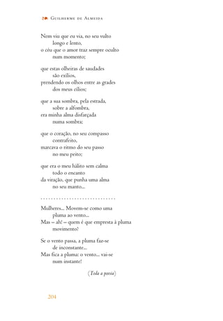 Nem viu que eu via, no seu vulto
longo e lento,
o céu que o amor traz sempre oculto
num momento;
que estas olheiras de saudades
são exílios,
prendendo os olhos entre as grades
dos meus cílios;
que a sua sombra, pela estrada,
sobre a alfombra,
era minha alma disfarçada
numa sombra;
que o coração, no seu compasso
contrafeito,
marcava o ritmo do seu passo
no meu peito;
que era o meu hálito sem calma
todo o encanto
da viração, que punha uma alma
no seu manto...
. . . . . . . . . . . . . . . . . . . . . . . . . . . . .
Mulheres... Movem-se como uma
pluma ao vento...
Mas – ah! – quem é que empresta à pluma
movimento?
Se o vento passa, a pluma faz-se
de inconstante...
Mas fica a pluma: o vento... vai-se
num instante!
(Toda a poesia)
204
Guilherme de Almeida
 