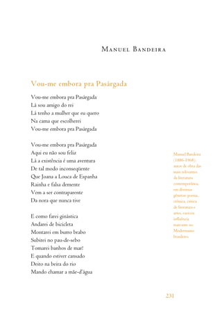 Manuel Bandeira
Vou-me embora pra Pasárgada
Vou-me embora pra Pasárgada
Lá sou amigo do rei
Lá tenho a mulher que eu quero
Na cama que escolherei
Vou-me embora pra Pasárgada
Vou-me embora pra Pasárgada
Aqui eu não sou feliz
Lá a existência é uma aventura
De tal modo inconseqüente
Que Joana a Louca de Espanha
Rainha e falsa demente
Vem a ser contraparente
Da nora que nunca tive
E como farei ginástica
Andarei de bicicleta
Montarei em burro brabo
Subirei no pau-de-sebo
Tomarei banhos de mar!
E quando estiver cansado
Deito na beira do rio
Mando chamar a mãe-d’água
231
Manuel Bandeira
(1886-1968),
autor de obra das
mais relevantes
da literatura
contemporânea,
em diversos
gêneros: poesia,
crônica, crítica
de literatura e
artes, exerceu
influência
marcante no
Modernismo
brasileiro.
 