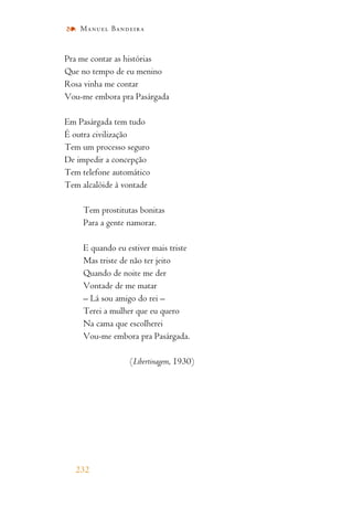 Pra me contar as histórias
Que no tempo de eu menino
Rosa vinha me contar
Vou-me embora pra Pasárgada
Em Pasárgada tem tudo
É outra civilização
Tem um processo seguro
De impedir a concepção
Tem telefone automático
Tem alcalóide à vontade
Tem prostitutas bonitas
Para a gente namorar.
E quando eu estiver mais triste
Mas triste de não ter jeito
Quando de noite me der
Vontade de me matar
– Lá sou amigo do rei –
Terei a mulher que eu quero
Na cama que escolherei
Vou-me embora pra Pasárgada.
(Libertinagem, 1930)
232
Manuel Bandeira
 